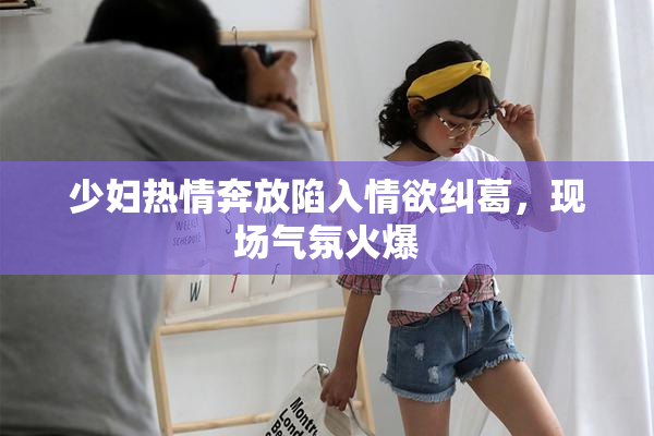 少妇热情奔放陷入情欲纠葛，现场气氛火爆