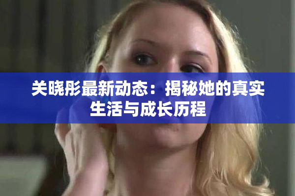 关晓彤最新动态：揭秘她的真实生活与成长历程