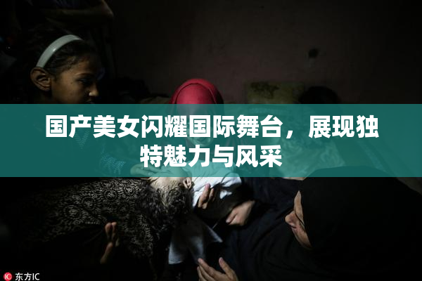 国产美女闪耀国际舞台，展现独特魅力与风采