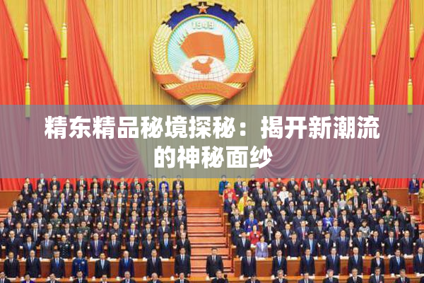精东精品秘境探秘：揭开新潮流的神秘面纱