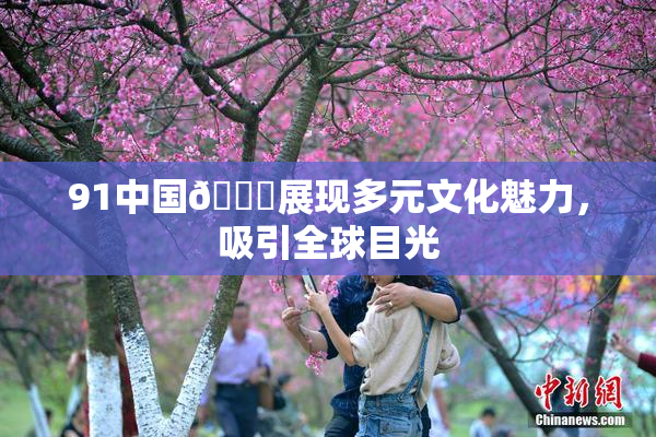 91中国🍆展现多元文化魅力，吸引全球目光