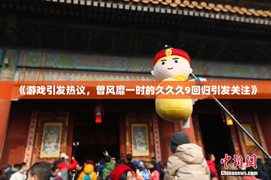《游戏引发热议，曾风靡一时的久久久9回归引发关注》