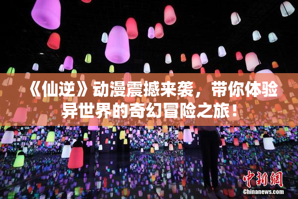 《仙逆》动漫震撼来袭，带你体验异世界的奇幻冒险之旅！