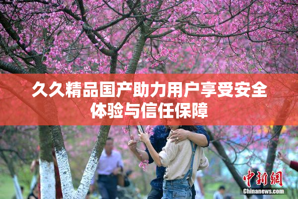 久久精品国产助力用户享受安全体验与信任保障