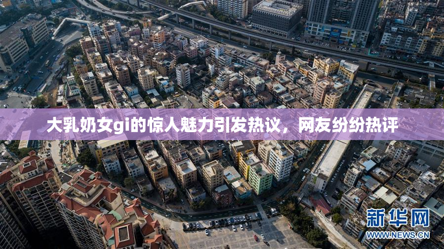 大乳奶女gi的惊人魅力引发热议，网友纷纷热评
