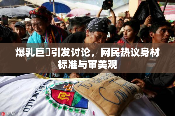 爆乳巨凥引发讨论，网民热议身材标准与审美观