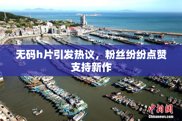 无码h片引发热议，粉丝纷纷点赞支持新作