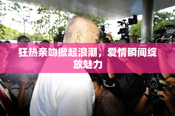 狂热亲吻掀起浪潮，爱情瞬间绽放魅力