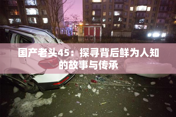国产老头45：探寻背后鲜为人知的故事与传承