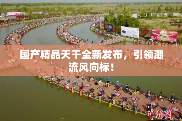 国产精品天干全新发布，引领潮流风向标！