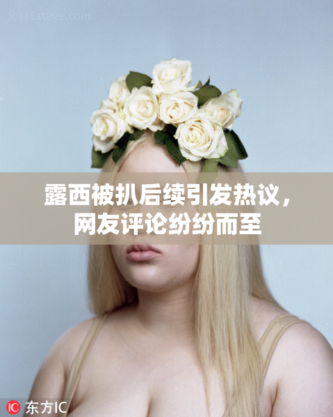 露西被扒后续引发热议，网友评论纷纷而至
