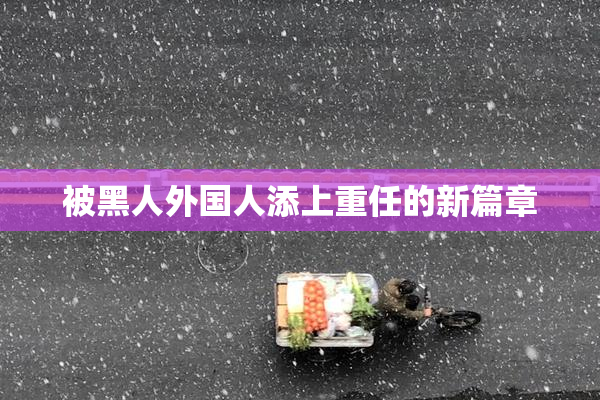 被黑人外国人添上重任的新篇章