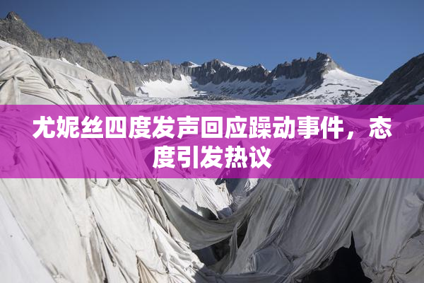 尤妮丝四度发声回应躁动事件，态度引发热议