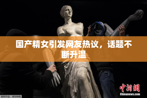 国产精女引发网友热议，话题不断升温