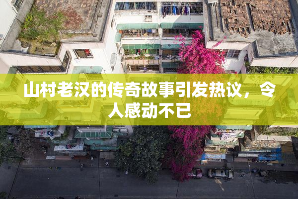 山村老汉的传奇故事引发热议，令人感动不已