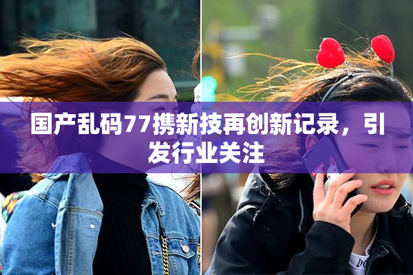 国产乱码77携新技再创新记录，引发行业关注