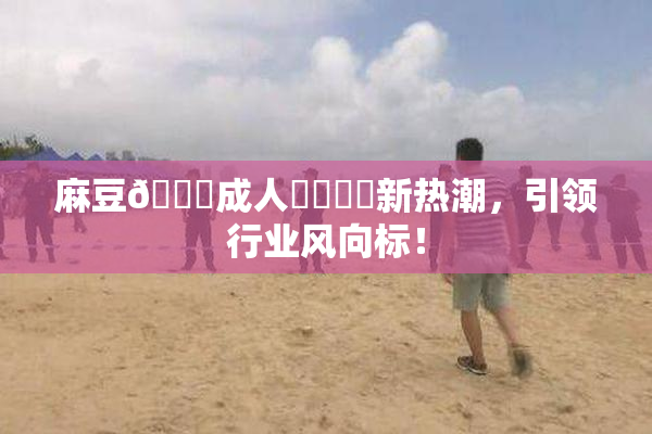 麻豆🔞成人❌‌❌‌新热潮，引领行业风向标！