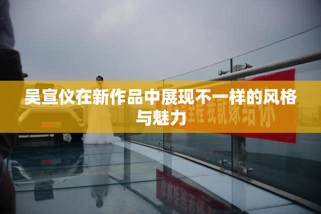 吴宣仪在新作品中展现不一样的风格与魅力