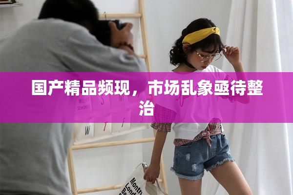 国产精品频现，市场乱象亟待整治