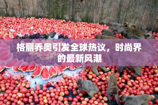 格丽乔奥引发全球热议，时尚界的最新风潮