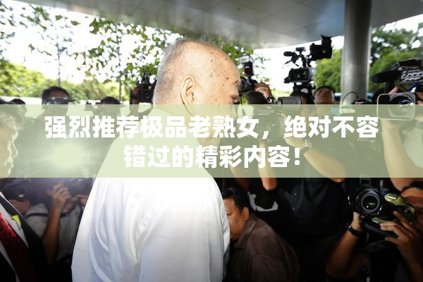 强烈推荐极品老熟女，绝对不容错过的精彩内容！