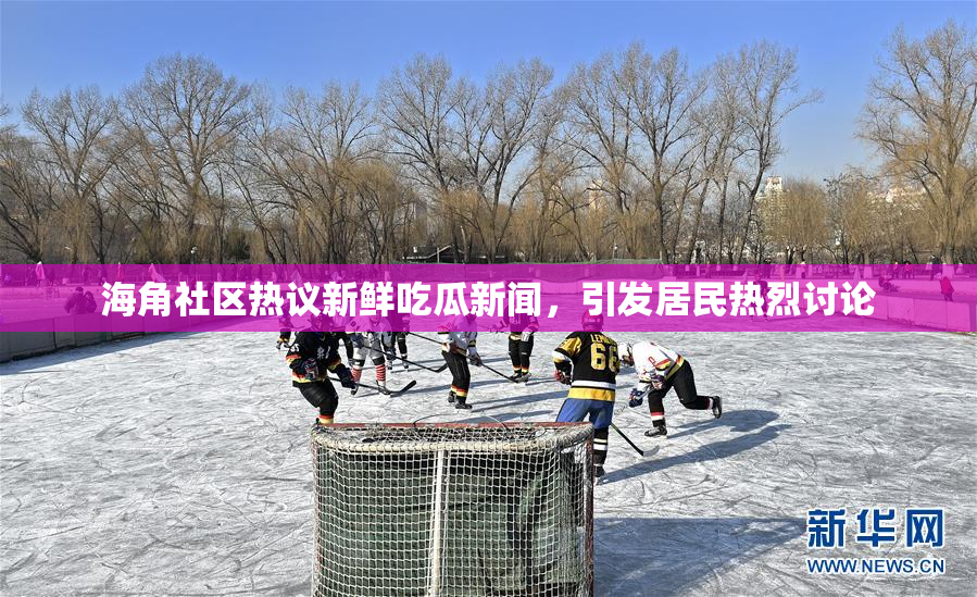 海角社区热议新鲜吃瓜新闻，引发居民热烈讨论