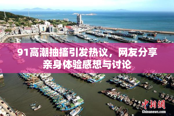 91高潮抽搐引发热议，网友分享亲身体验感想与讨论