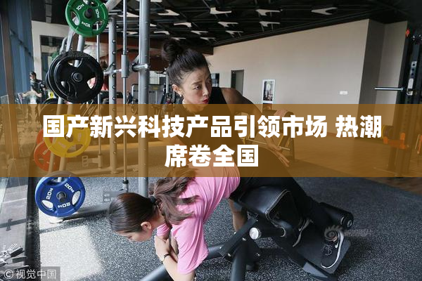 国产新兴科技产品引领市场 热潮席卷全国