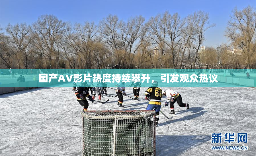 国产AV影片热度持续攀升，引发观众热议
