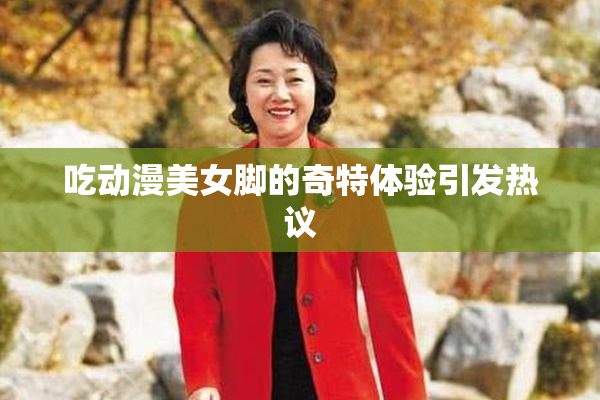 吃动漫美女脚的奇特体验引发热议
