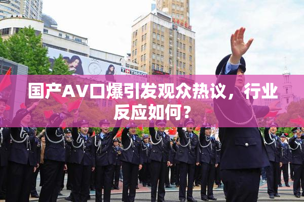 国产AV口爆引发观众热议，行业反应如何？