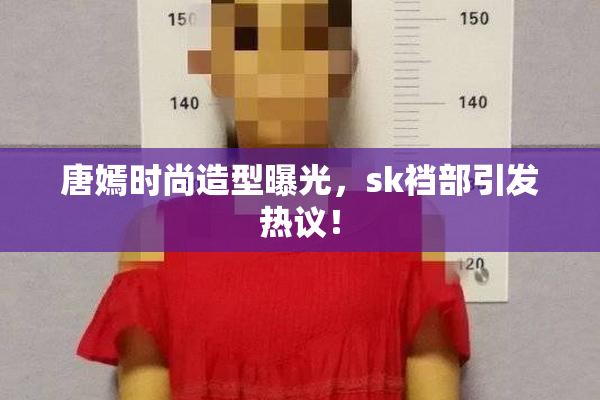 唐嫣时尚造型曝光，sk裆部引发热议！