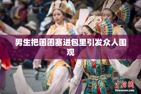 男生把困困塞进包里引发众人围观