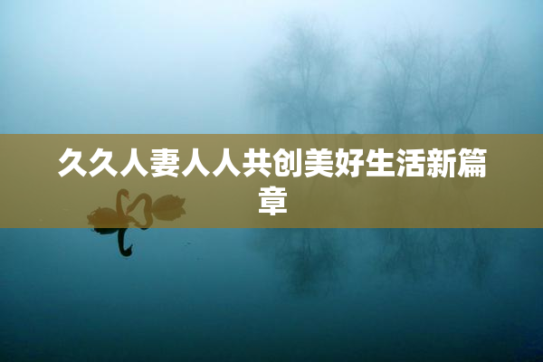 久久人妻人人共创美好生活新篇章