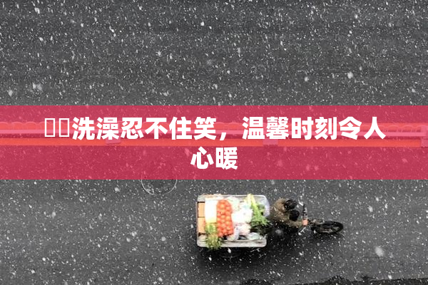 妺妺洗澡忍不住笑，温馨时刻令人心暖
