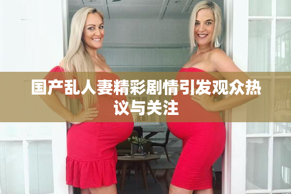 国产乱人妻精彩剧情引发观众热议与关注