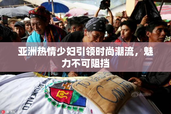 亚洲热情少妇引领时尚潮流，魅力不可阻挡
