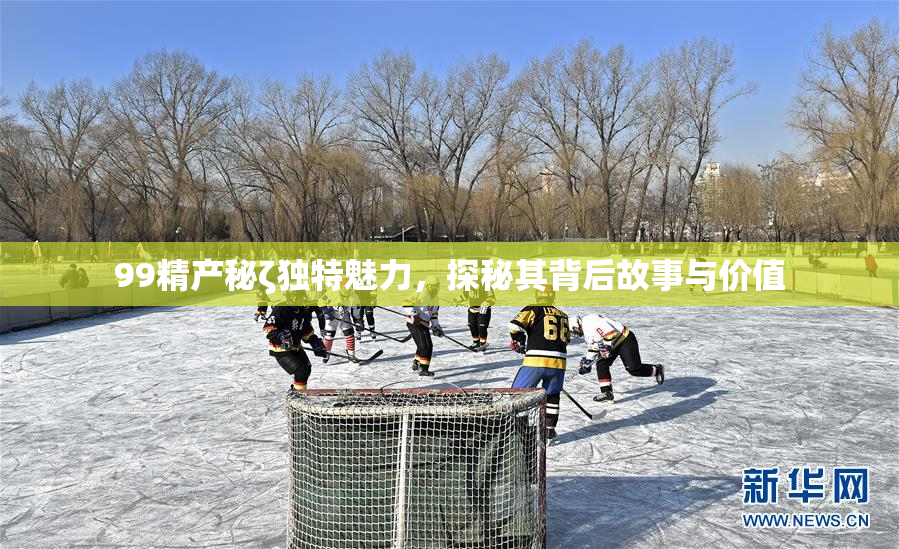 99精产秘ζ独特魅力，探秘其背后故事与价值
