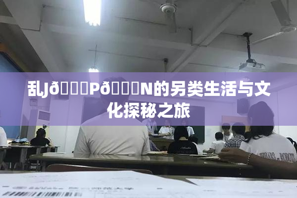 乱J🈚P🈚N的另类生活与文化探秘之旅