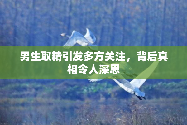 男生取精引发多方关注，背后真相令人深思
