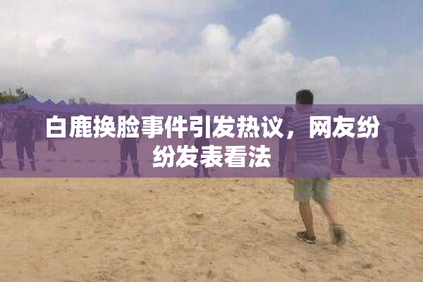 白鹿换脸事件引发热议，网友纷纷发表看法
