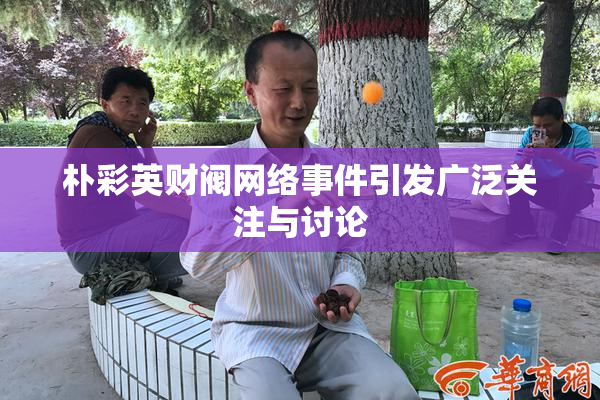 朴彩英财阀网络事件引发广泛关注与讨论