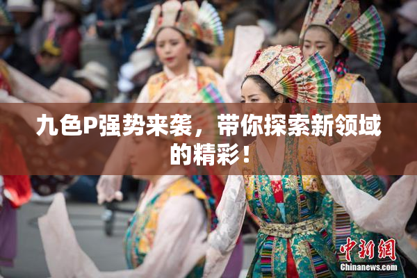 九色P强势来袭，带你探索新领域的精彩！