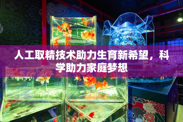 人工取精技术助力生育新希望，科学助力家庭梦想