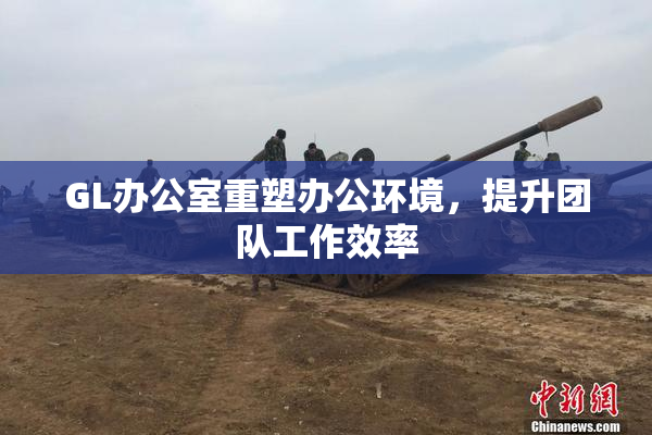 GL办公室重塑办公环境，提升团队工作效率