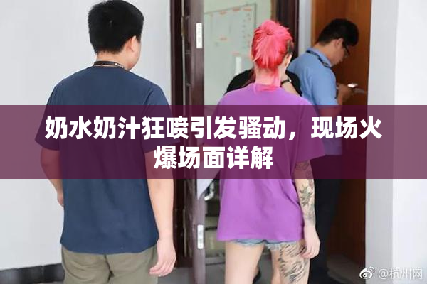 奶水奶汁狂喷引发骚动，现场火爆场面详解