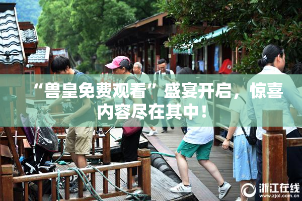 “兽皇免费观看”盛宴开启，惊喜内容尽在其中！