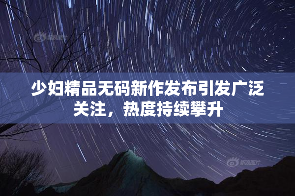 少妇精品无码新作发布引发广泛关注，热度持续攀升