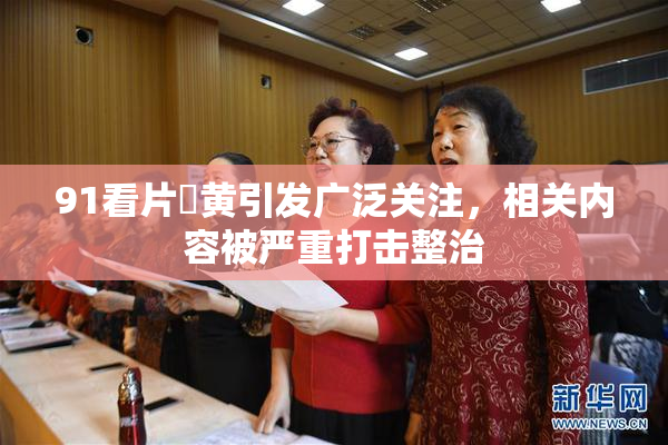 91看片婬黄引发广泛关注，相关内容被严重打击整治