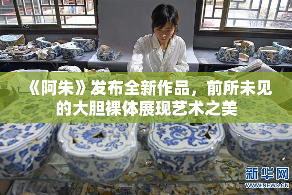 《阿朱》发布全新作品，前所未见的大胆裸体展现艺术之美